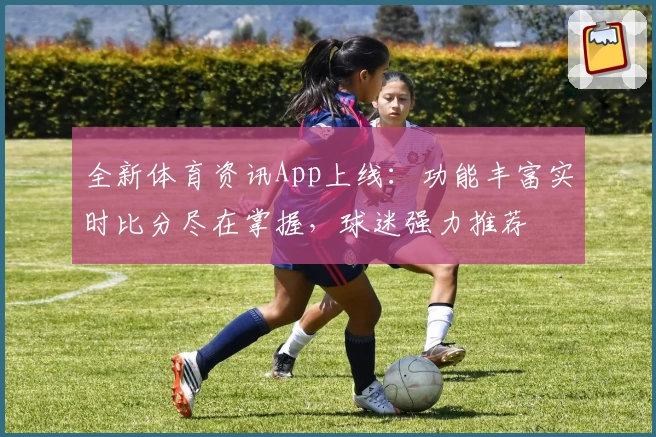 全新体育资讯App上线：功能丰富实时比分尽在掌握，球迷强力推荐