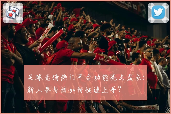足球竞猜热门平台功能亮点盘点：新人参与该如何快速上手？
