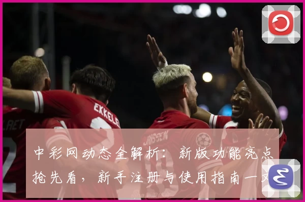 中彩网动态全解析：新版功能亮点抢先看，新手注册与使用指南一文读懂