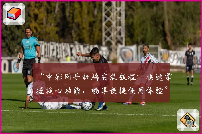 “中彩网手机端安装教程：快速掌握核心功能，畅享便捷使用体验”