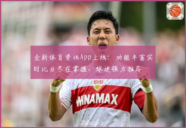 全新体育资讯App上线:功能丰富实时比分尽在掌握,球迷强力推荐