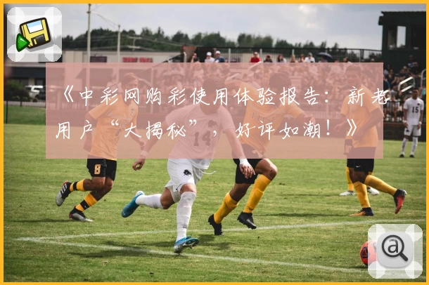 《中彩网购彩使用体验报告：新老用户“大揭秘”，好评如潮！》