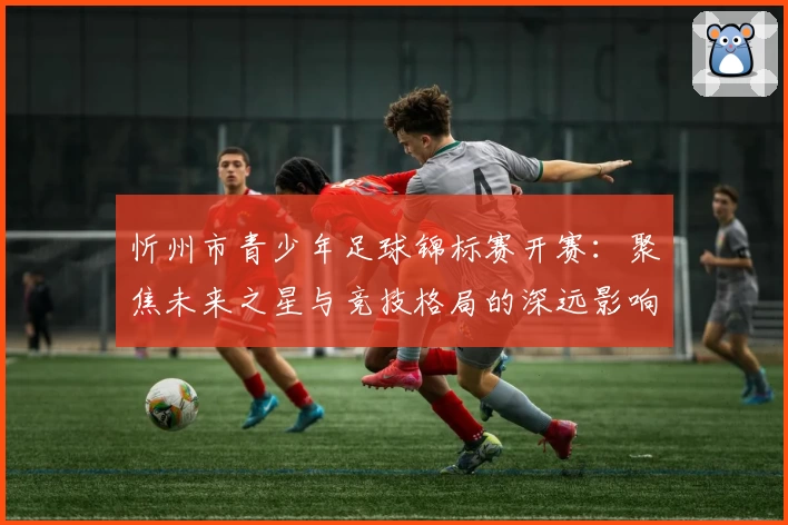 忻州市青少年足球锦标赛开赛：聚焦未来之星与竞技格局的深远影响
