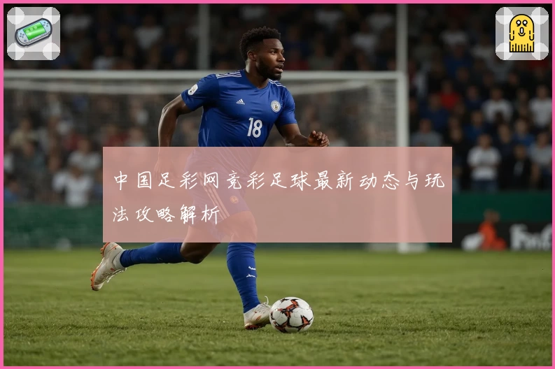 中国足彩网竞彩足球最新动态与玩法攻略解析