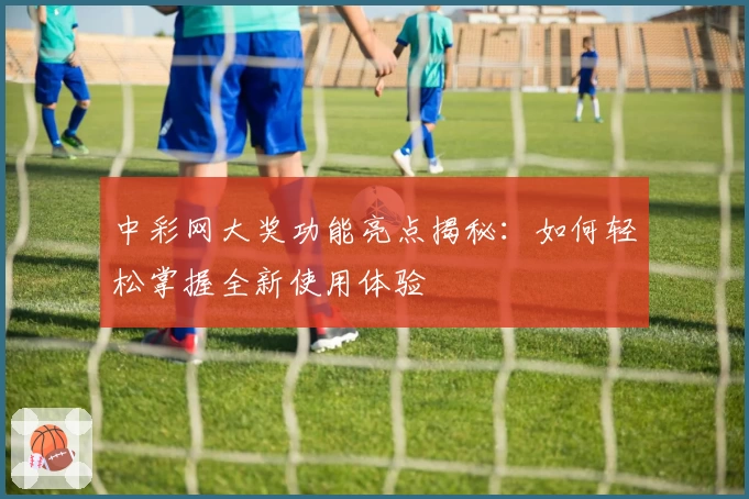 中彩网大奖功能亮点揭秘：如何轻松掌握全新使用体验