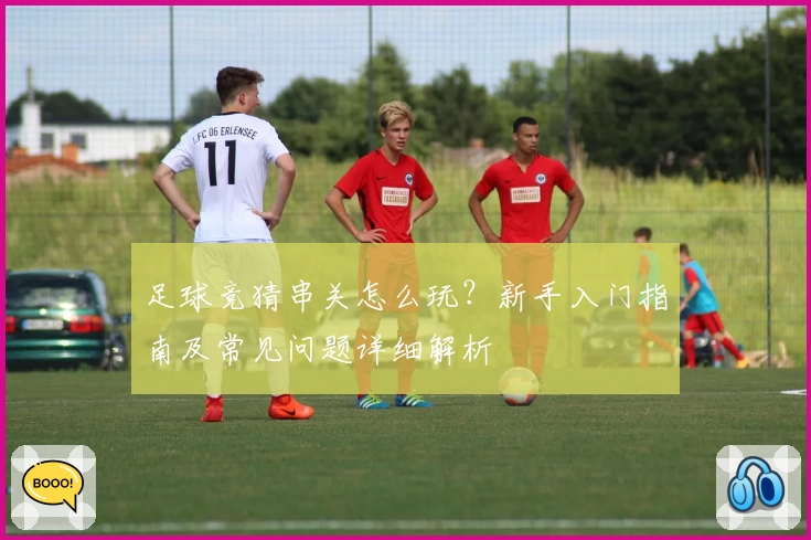 足球竞猜串关怎么玩?新手入门指南及常见问题详细解析