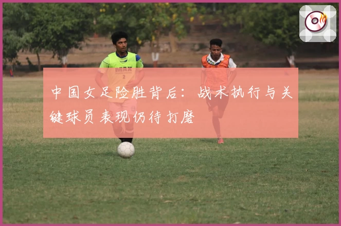 中国女足险胜背后：战术执行与关键球员表现仍待打磨