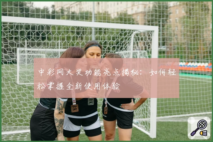 中彩网大奖功能亮点揭秘：如何轻松掌握全新使用体验
