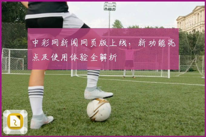 中彩网新闻网页版上线，新功能亮点及使用体验全解析