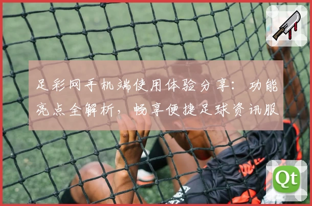 足彩网手机端使用体验分享：功能亮点全解析，畅享便捷足球资讯服务