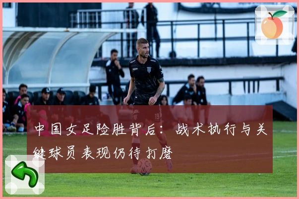 中国女足险胜背后：战术执行与关键球员表现仍待打磨