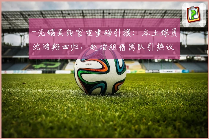 -无锡吴钩官宣重磅引援：本土球员沈鸿翔回归，赵诣租借离队引热议！-