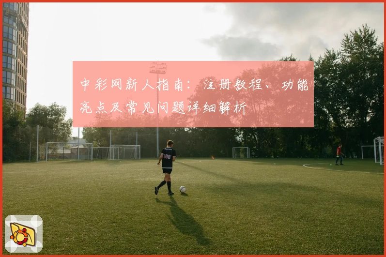 中彩网新人指南：注册教程、功能亮点及常见问题详细解析
