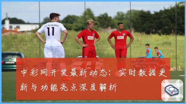 中彩网开奖最新动态：实时数据更新与功能亮点深度解析