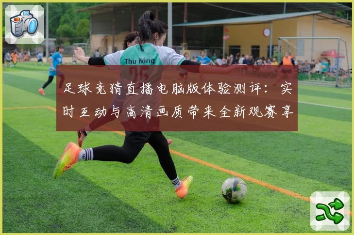 足球竞猜直播电脑版体验测评：实时互动与高清画质带来全新观赛享受
