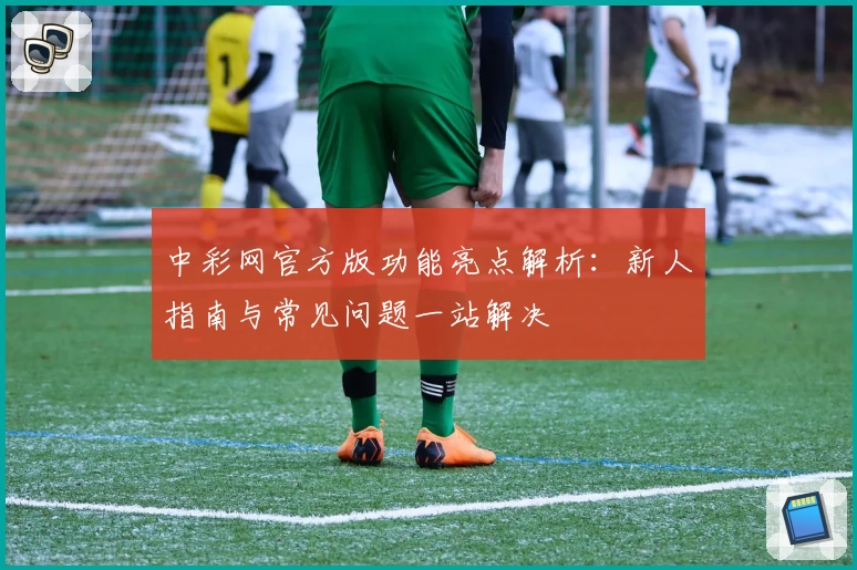中彩网官方版功能亮点解析：新人指南与常见问题一站解决