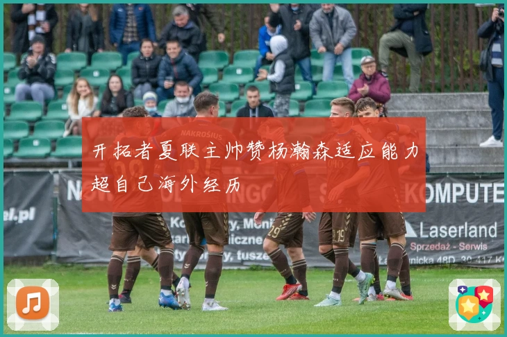 开拓者夏联主帅赞杨瀚森适应能力超自己海外经历