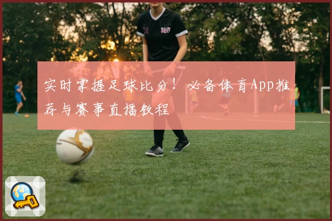 实时掌握足球比分！必备体育App推荐与赛事直播教程