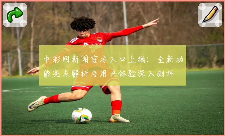 中彩网新闻官方入口上线:全新功能亮点解析与用户体验深入测评