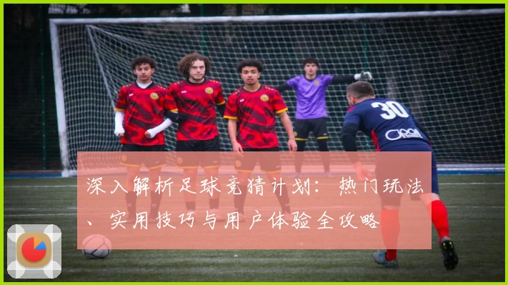 深入解析足球竞猜计划：热门玩法、实用技巧与用户体验全攻略